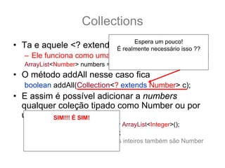 Collections
                               Espera um pouco!
• Ta e aquele <? extends T> ?:
                         É realmente necessário isso ??
   – Ele funciona como uma sub categoria... por exemplo:
                                    E se eu fizesse assim?
   ArrayList<Number> numbers = new ArrayList<Number>();
• O método addAll nesse caso fica
   boolean addAll(Collection<? extends Number> c);
• E assim é possível adicionar a numbers
  qualquer coleção tipado como Number ou por
  uma de SIM!!! Ésubclasse.
         suas SIM!
   ArrayList<Integer> integers = new ArrayList<Integer>();
       Isso não será como você
   integers.add(12); integers.add(15);
       Espera, deixa eu explicar
   numbers.addAll(integers); //pois os inteiros também são Number
               melhor
 