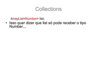 Collections
   ArrayList<Number> list;
• Isso quer dizer que list só pode receber o tipo
  Number... por exemplo:
   list = new ArrayList<Integer>(); //NÃO compila
   list = new ArrayList<Number>(); //compila
• Para ser qualquer sub-tipo de number é preciso
  fazer
   ArrayList<? extends Number> list;
   list = new ArrayList<Integer>(); //agora compila
• E qual o retorno para list.get(0) ??
   Number n = list.get(0); //O retorno é um Number!
 