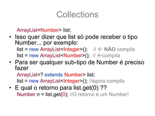 Collections
   ArrayList<Number> list;
• Isso quer dizer que list só pode receber o tipo
  Number... por exemplo:
   list = new ArrayList<Integer>(); //    NÃO compila
   list = new ArrayList<Number>(); //    compila
• Para ser qualquer sub-tipo de Number é preciso
  fazer
   ArrayList<? extends Number> list;
   list = new ArrayList<Integer>(); //agora compila
• E qual o retorno para list.get(0) ??
   Number n = list.get(0); //O retorno é um Number!
 
