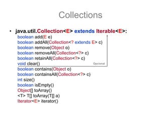 Collections
• java.util.Collection<E> extends Iterable<E>:
   boolean add(E e)
   boolean addAll(Collection<? extends E> c)
   boolean remove(Object o)
   boolean removeAll(Collection<?> c)
   boolean retainAll(Collection<?> c)
   void clear()                         Opcional

   boolean contains(Object o)
   boolean containsAll(Collection<?> c)
   int size()
   boolean isEmpty()
   Object[] toArray()
   <T> T[] toArray(T[] a)
   Iterator<E> iterator()
 