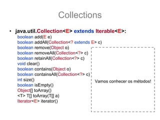 Collections
• java.util.Collection<E> extends Iterable<E>:
   boolean add(E e)
   boolean addAll(Collection<? extends E> c)
   boolean remove(Object o)
   boolean removeAll(Collection<?> c)
   boolean retainAll(Collection<?> c)
   void clear()
   boolean contains(Object o)
   boolean containsAll(Collection<?> c)
   int size()                           Vamos conhecer os métodos!
   boolean isEmpty()
   Object[] toArray()
   <T> T[] toArray(T[] a)
   Iterator<E> iterator()
 