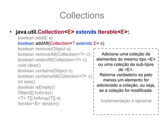 Collections
• java.util.Collection<E> extends Iterable<E>:
   boolean add(E e)
   boolean addAll(Collection<? extends E> c)
   boolean remove(Object o)
   boolean removeAll(Collection<?> c)      Adiciona uma coleção de
   boolean retainAll(Collection<?> c)   elementos do mesmo tipo <E>
   void clear()                          ou uma coleção de sub-tipos
   boolean contains(Object o)                      de <E>.
   boolean containsAll(Collection<?> c)   Retorna verdadeiro se pelo
   int size()                               menos um elemento for
   boolean isEmpty()                    adicionado a coleção, ou seja,
                                         se a coleção foi modificada.
   Object[] toArray()
   <T> T[] toArray(T[] a)
                                          Implementação é opcional
   Iterator<E> iterator()
 