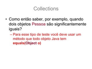 Collections
• Como então saber, por exemplo, quando
  dois objetos Pessoa são significantemente
  iguais?
  – Para esse tipo de teste você deve usar um
    método que todo objeto Java tem
    equals(Object o)
 