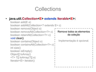 Collections
• java.util.Collection<E> extends Iterable<E>:
   boolean add(E e)
   boolean addAll(Collection<? extends E> c)
   boolean remove(Object o)
   boolean removeAll(Collection<?> c)    Remove todos os elementos
   boolean retainAll(Collection<?> c)            da coleção
   void clear()
   boolean contains(Object o)             Implementação é opcional.
   boolean containsAll(Collection<?> c)
   int size()
   boolean isEmpty()
   Object[] toArray()
   <T> T[] toArray(T[] a)
   Iterator<E> iterator()
 