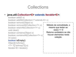 Collections
• java.util.Collection<E> extends Iterable<E>:
   boolean add(E e)
   boolean addAll(Collection<? extends E> c)
   boolean remove(Object o)
   boolean removeAll(Collection<?> c)     Método de comodidade, o
   boolean retainAll(Collection<?> c)        mesmo que testar se:
   void clear()                                  size() == 0
   boolean contains(Object o)             Retorna verdadeiro se não
   boolean containsAll(Collection<?> c)    houver elementos nesta
   int size()                                     coleção.
   boolean isEmpty()
   Object[] toArray()
   <T> T[] toArray(T[] a)
   Iterator<E> iterator()
 