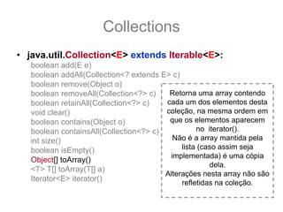 Collections
• java.util.Collection<E> extends Iterable<E>:
   boolean add(E e)
   boolean addAll(Collection<? extends E> c)
   boolean remove(Object o)
   boolean removeAll(Collection<?> c)    Retorna uma array contendo
   boolean retainAll(Collection<?> c)   cada um dos elementos desta
   void clear()                         coleção, na mesma ordem em
   boolean contains(Object o)            que os elementos aparecem
   boolean containsAll(Collection<?> c)           no iterator().
   int size()                             Não é a array mantida pela
   boolean isEmpty()                         lista (caso assim seja
                                         implementada) é uma cópia
   Object[] toArray()
                                                      dela.
   <T> T[] toArray(T[] a)
                                        Alterações nesta array não são
   Iterator<E> iterator()
                                             refletidas na coleção.
 