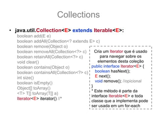 Collections
• java.util.Collection<E> extends Iterable<E>:
   boolean add(E e)
   boolean addAll(Collection<? extends E> c)
   boolean remove(Object o)
   boolean removeAll(Collection<?> c)     Cria um Iterator que é usado
   boolean retainAll(Collection<?> c)        para navegar sobre os
   void clear()                             elementos desta coleção
   boolean contains(Object o)           public interface Iterator<E> {
   boolean containsAll(Collection<?> c)   boolean hasNext();
   int size()                             E next();
   boolean isEmpty()                      void remove(); //opicional
                                        }
   Object[] toArray()
                                        * Este método é parte da
   <T> T[] toArray(T[] a)
                                        interface Iterable<E> e toda
   Iterator<E> iterator() //*
                                        classe que a implementa pode
                                        ser usada em um for-each
 