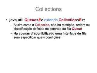 Collections
• java.util.Queue<E> extends Collection<E>:
  – Assim como a Collection, não há restrição, ordem ou
    classificação definida no contrato da fila Queue
  – Há apenas disponibilizado uma interface de fila,
    sem especificar quais condições.
  – As suas implementações que vão definir se a Queue
    é uma FIFO, FILO ou o quer que seja.
 