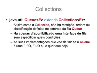 Collections
• java.util.Queue<E> extends Collection<E>:
  – Assim como a Collection, não há restrição, ordem ou
    classificação definida no contrato da fila Queue
  – Há apenas disponibilizado uma interface de fila,
    sem especificar quais condições.
  – As suas implementações que vão definir se a Queue
    é uma FIFO, FILO ou o quer que seja.
 