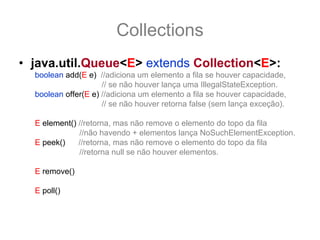Collections
• java.util.Queue<E> extends Collection<E>:
  boolean add(E e) //adiciona um elemento a fila se houver capacidade,
                     // se não houver lança uma IllegalStateException.
  boolean offer(E e) //adiciona um elemento a fila se houver capacidade,
                     // se não houver retorna false (sem lança exceção).

  E element() //retorna, mas não remove o elemento do topo da fila
              //não havendo + elementos lança NoSuchElementException.
  E peek()    //retorna, mas não remove o elemento do topo da fila
              //retorna null se não houver elementos.

  E remove() //retorna e remove o elemento do topo da fila
              //lança uma exceção se não houver mais elementos.
  E poll()   //retorna e remove o elemento do topo da fila
              //retorna null se não houver elementos.
 