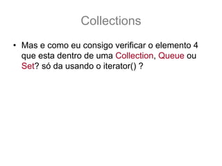 Collections
• Mas e como eu consigo verificar o elemento 4
  que esta dentro de uma Collection, Queue ou
  Set? só da usando o iterator() ?
  – Sim infelizmente sim, a única forma de verificar os
    elementos destas duas interfaces é percorrendo a
    coleção toda!
• Putz! E aquele papo de que era uma array
  turbinada?? Não tem índice ?
  – Para tudo na vida tem uma solução, o que você quer
    é uma java.util.List
 