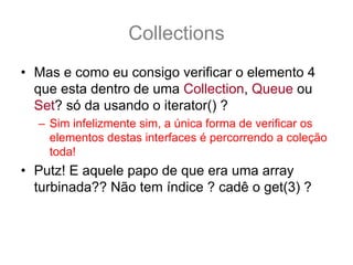 Collections
• Mas e como eu consigo verificar o elemento 4
  que esta dentro de uma Collection, Queue ou
  Set? só da usando o iterator() ?
  – Sim infelizmente sim, a única forma de verificar os
    elementos destas interfaces é percorrendo a coleção
    toda!
• Putz! E aquele papo de que era uma array
  turbinada?? Não tem índice ? cadê o get(3) ?
  – Para tudo na vida tem uma solução, o que você quer
    é uma java.util.List
 