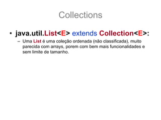 Collections
• java.util.List<E> extends Collection<E>:
  – Uma List é uma coleção ordenada (não classificada), muito
    parecida com arrays, porem com bem mais funcionalidades e
    sem limite de tamanho.
  – Os métodos add() e addAll() da interface Collection adicionam
    itens ao final da List.
  – Assim como as Collection todos os métodos de adição e
    remoção são opcionais e podem lançar
    UnsupportedOperationException
  – As mudanças principais em relação a Collection é que tem seus
    itens ordenado. Os itens da List são ordenados em índice
      que vão de 0 a (size() -1), conformes veremos a seguir, e usar
    índice fora desse range gera IndexOutOfBoundsException.
 