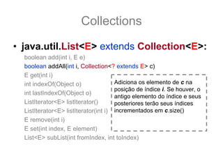 Collections
• java.util.List<E> extends Collection<E>:
  boolean add(int i, E e)
  boolean addAll(int i, Collection<? extends E> c)
  E get(int i)
  int indexOf(Object o)               Adiciona os elemento de c na
                                      posição de índice i. Se houver, o
  int lastIndexOf(Object o)
                                      antigo elemento do índice e seus
  ListIterator<E> listIterator()      posteriores terão seus índices
  ListIterator<E> listIterator(int i) incrementados em c.size()
  E remove(int i)
  E set(int index, E element)
  List<E> subList(int fromIndex, int toIndex)
 