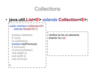 Collections
• java.util.List<E> extends Collection<E>:
  public interface ListIterator<E>
     extends Iterator<E> {

      boolean hasNext()              Verifica se há um elemento
      E next()                       anterior na List.
      int nextIndex()
      boolean hasPrevious()
      E previous()
      int previousIndex()
      void add(E e)
      void set(E e)
      void remove()

  }
 
