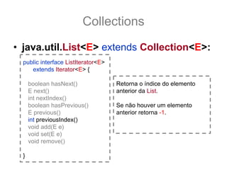 Collections
• java.util.List<E> extends Collection<E>:
  public interface ListIterator<E>
     extends Iterator<E> {

      boolean hasNext()              Retorna o índice do elemento
      E next()                       anterior da List.
      int nextIndex()
      boolean hasPrevious()          Se não houver um elemento
      E previous()                   anterior retorna -1.
      int previousIndex()
      void add(E e)
      void set(E e)
      void remove()

  }
 
