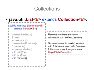 Collections
• java.util.List<E> extends Collection<E>:
  public interface ListIterator<E>
     extends Iterator<E> {

      boolean hasNext()              Remove o último elemento
      E next()                       retornado por next ou previous.
      int nextIndex()
      boolean hasPrevious()          Se anteriormente next / previous
      E previous()                   não foi chamado ou add / remove
      int previousIndex()            foi invocado será lançada uma
      void add(E e)                  IllegalStateException
      void set(E e)
      void remove()

  }
 