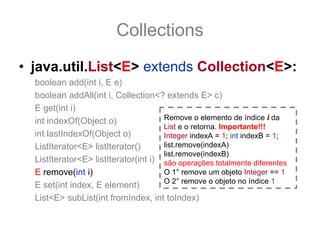 Collections
• java.util.List<E> extends Collection<E>:
  boolean add(int i, E e)
  boolean addAll(int i, Collection<? extends E> c)
  E get(int i)
  int indexOf(Object o)               Remove o elemento de índice i da
                                      List e o retorna. Importante!!!
  int lastIndexOf(Object o)           Integer indexA = 1; int indexB = 1;
  ListIterator<E> listIterator()      list.remove(indexA)
                                      list.remove(indexB)
  ListIterator<E> listIterator(int i) são operações totalmente diferentes
  E remove(int i)                     O 1° remove um objeto Integer == 1
                                      O 2° remove o objeto no índice 1
  E set(int index, E element)
  List<E> subList(int fromIndex, int toIndex)
 