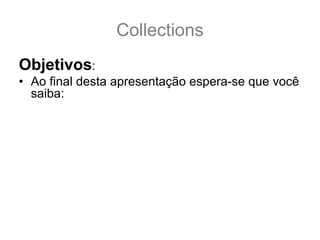 Collections
Objetivos:
• Ao final desta apresentação espera-se que você
  saiba:
  – Distinguir cada tipo de Coleção.
  – Escolher a melhor implementação de Coleção para
    cada tipo de uso.
  – Saber a diferença entre as Interfaces: Collection, Set,
    Queue, List, SortedSet, NavigableSet, Map,
    SortedMap e NavigableMap.
  – Conhecer as implementações básicas: ArrayList,
    Vector, LinkedList, PriorityQueue, TreeSet, HashSet,
    LinkedHashSet, TreeMap, HashMap e
    LinkedHashMap.
 