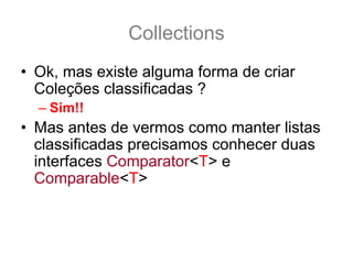 Collections
• Ok, mas existe alguma forma de criar
  Coleções classificadas ?
  – Sim!!
• Mas antes de vermos como manter listas
  classificadas precisamos conhecer duas
  interfaces Comparator<T> e
  Comparable<T>
• Estas duas interfaces indicam a ordem de
  classificação dos objetos
 