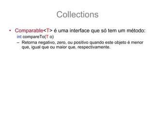 Collections
• Comparable<T> é uma interface que só tem um método:
   int compareTo(T o)
   – Retorna negativo, zero, ou positivo quando este objeto é menor
      que, igual que ou maior que, respectivamente.
• Objetos que tem ordem natural implementam esta
  interface, por exemplo:
   String texto1 = “dado”, texto2 = “morta”;
   if (texto1.compareTo(texto2) < 0) {
       System.out.println(“texto1 vem 1°”);
   } else if (texto1.compareTo(texto2) > 0) {
        System.out.println(“texto1 vem 2°”);
   }
 