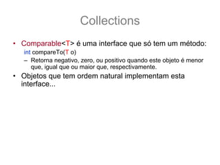 Collections
• Comparable<T> é uma interface que só tem um método:
   int compareTo(T o)
   – Retorna negativo, zero, ou positivo quando este objeto é menor
      que, igual que ou maior que, respectivamente.
• Objetos que tem ordem natural implementam esta
  interface... por exemplo:
   String texto1 = “dado”, texto2 = “morta”;
   if (texto1.compareTo(texto2) < 0) {
       System.out.println(“texto1 vem 1°”);
   } else if (texto1.compareTo(texto2) > 0) {
        System.out.println(“texto1 vem 2°”);
   }
 