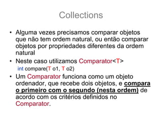 Collections
• Alguma vezes precisamos comparar objetos
  que não tem ordem natural, ou então comparar
  objetos por propriedades diferentes da ordem
  natural
• Neste caso utilizamos Comparator<T>
  int compare(T o1, T o2)
• Um Comparator funciona como um objeto
  ordenador, que recebe dois objetos, e compara
  o primeiro com o segundo (nesta ordem) de
  acordo com os critérios definidos no
  Comparator.
 