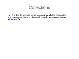Collections
•   Há! E antes de vermos como funcionam as listas ordenadas
    precisamos conhecer mais uma forma de usar os genéricos
    <? super E>
•   Enquanto que <? extends E> não permite o uso dos parâmetros
    tipados com E, o <? super E> permite o uso, e o parâmetro deve
    ser da classe E ou de uma Sub Classe de E, sim! De uma Sub
    classe.
    List<? super Number> numbers;
    numbers = new ArrayList<Number>(); //   ok compila!
    numbers = new ArrayList<Integer>(); //  NÃO compila!
    numbers = new ArrayList<Object>(); // ok compila!
    numbers.add(1); //numbers aceita qualquer sub classe de Number
    numbers.add(2.33); //ok também aceita
•   Como a List é da classe Number ou de uma Super classe de
    Number (no caso Object), é garantido que dentro de numbers vai
    caber qualquer classe Number ou sub-classe de Number na lista.
 