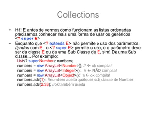 Collections
•   Há! E antes de vermos como funcionam as listas ordenadas
    precisamos conhecer mais uma forma de usar os genéricos
    <? super E>
•   Enquanto que <? extends E> não permite o uso dos parâmetros
    tipados com E, o <? super E> permite o uso, e o parâmetro deve
    ser da classe E ou de uma Sub Classe de E, sim! De uma Sub
    classe... Por exemplo:
    List<? super Number> numbers;
    numbers = new ArrayList<Number>(); //   ok compila!
    numbers = new ArrayList<Integer>(); //  NÃO compila!
    numbers = new ArrayList<Object>(); // ok compila!
    numbers.add(1); //numbers aceita qualquer sub classe de Number
    numbers.add(2.33); //ok também aceita
•   Como a List é da classe Number ou de uma Super classe de
    Number (no caso Object), é garantido que dentro de numbers vai
    caber qualquer classe Number ou sub-classe de Number na lista.
 
