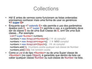 Collections
•   Há! E antes de vermos como funcionam as listas ordenadas
    precisamos conhecer mais uma forma de usar os genéricos
    <? super E>
•   Enquanto que <? extends E> não permite o uso dos parâmetros
    tipados com E, o <? super E> permite o uso, e o parâmetro deve
    ser da classe E ou de uma Sub Classe de E, sim! De uma Sub
    classe... Por exemplo:
    List<? super Number> numbers;
    numbers = new ArrayList<Number>(); //   ok compila!
    numbers = new ArrayList<Integer>(); //  NÃO compila!
    numbers = new ArrayList<Object>(); // ok compila!
    numbers.add(1); //numbers aceita qualquer sub classe de Number
    numbers.add(2.33); //ok também aceita
•   Como a List é do tipo <Number> ou de uma Super classe de
    <Number> (no caso Object), é garantido que dentro da lista vai
    caber qualquer classe Number ou sub-classe de Number na lista.
 
