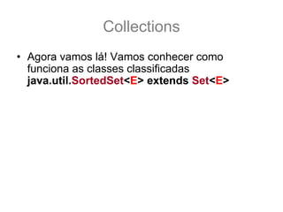 Collections
• Agora vamos lá! Vamos conhecer como
  funciona as classes classificadas
  java.util.SortedSet<E> extends Set<E>
• Esta interface é de uma coleção classificada,
  onde a classificação do comparator usado por
  ela, ou a ordem natural é mantida sempre
• Não importa a ordem em que os elementos são
  adicionados a coleção, os itens dentro da
  coleção serão sempre mantidas na classificação
  definida por seu comparator ou pela ordem
  natural.
 