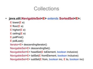 Collections
• java.util.NavigableSet<E> extends SortedSet<E>:
   E lower(E e)
   E floor(E e)
   E higher(E e)
   E ceiling(E e)
   E pollFirst()
   E pollLast()
   Iterator<E> descendingIterator()
   NavigableSet<E> descendingSet()
   NavigableSet<E> headSet(E toElement, boolean inclusive)
   NavigableSet<E> tailSet(E fromElement, boolean inclusive)
   NavigableSet<E> subSet(E from, boolean inc, E to, boolean inc)
 