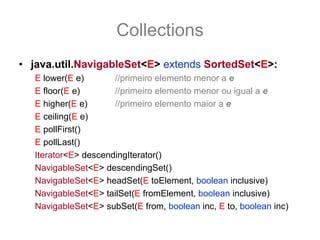 Collections
• java.util.NavigableSet<E> extends SortedSet<E>:
   E lower(E e)       //primeiro elemento menor a e
   E floor(E e)       //primeiro elemento menor ou igual a e
   E higher(E e)      //primeiro elemento maior a e
   E ceiling(E e)
   E pollFirst()
   E pollLast()
   Iterator<E> descendingIterator()
   NavigableSet<E> descendingSet()
   NavigableSet<E> headSet(E toElement, boolean inclusive)
   NavigableSet<E> tailSet(E fromElement, boolean inclusive)
   NavigableSet<E> subSet(E from, boolean inc, E to, boolean inc)
 