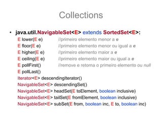 Collections
• java.util.NavigableSet<E> extends SortedSet<E>:
   E lower(E e)       //primeiro elemento menor a e
   E floor(E e)       //primeiro elemento menor ou igual a e
   E higher(E e)      //primeiro elemento maior a e
   E ceiling(E e)     //primeiro elemento maior ou igual a e
   E pollFirst()      //remove e retorna o primeiro elemento ou null
   E pollLast()
   Iterator<E> descendingIterator()
   NavigableSet<E> descendingSet()
   NavigableSet<E> headSet(E toElement, boolean inclusive)
   NavigableSet<E> tailSet(E fromElement, boolean inclusive)
   NavigableSet<E> subSet(E from, boolean inc, E to, boolean inc)
 