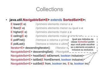 Collections
• java.util.NavigableSet<E> extends SortedSet<E>:
   E lower(E e)       //primeiro elemento menor a e
   E floor(E e)       //primeiro elemento menor ou igual a e
   E higher(E e)      //primeiro elemento maior a e
   E ceiling(E e)     //primeiro elemento maior ou igual a e
   E pollFirst()                                      Igual aos métodos da
                      //remove e retorna o primeiro elemento ou null
                                                    classe SortedSet porém
   E pollLast()       //remove e retorna o ultimo elemento pode escolher
                                                    aqui você ou null
   Iterator<E> descendingIterator()                 se o elemento enviado é
                                      //Iterator na ordem inversa
                                                     inclusive ou exclusive.
   NavigableSet<E> descendingSet() //NavigableSet inverso
   NavigableSet<E> headSet(E toElement, boolean inclusive)
   NavigableSet<E> tailSet(E fromElement, boolean inclusive)
   NavigableSet<E> subSet(E from, boolean inc, E to, boolean inc)
 