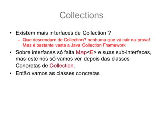 Collections
• Existem mais interfaces de Collection ?
   – Que descendam de Collection? nenhuma que vá cair na prova!
     Mas é bastante vasta a Java Collection Framework
• Sobre interfaces só falta Map<E> e suas sub-interfaces,
  mas este nós só vamos ver depois das classes
  Concretas de Collection.
• Então vamos as classes concretas
 