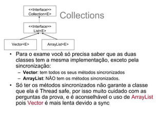 <<Interface>>
        Collection<E>
                        Collections
        <<Interface>>
           List<E>


Vector<E>         ArrayList<E>

• Para o exame você só precisa saber que as duas
  classes tem a mesma implementação, exceto pela
  sincronização:
   – Vector: tem todos os seus métodos sincronizados
   – ArrayList: NÃO tem os métodos sincronizados.
• Só ter os métodos sincronizados não garante a classe
  que ela é Thread safe, por isso muito cuidado com as
  perguntas da prova, e é aconselhável o uso de ArrayList
  pois Vector é mais lenta devido a sync
 