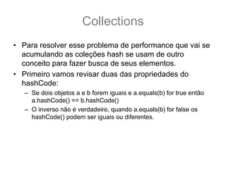 Collections
• Para resolver esse problema de performance que vai se
  acumulando as coleções hash se usam de outro
  conceito para fazer busca de seus elementos.
• Primeiro vamos revisar duas das propriedades do
  hashCode:
   – Se dois objetos a e b forem iguais e a.equals(b) for true então
     a.hashCode() == b.hashCode()
   – O inverso não é verdadeiro, quando a.equals(b) for false os
     hashCode() podem ser iguais ou diferentes.
 