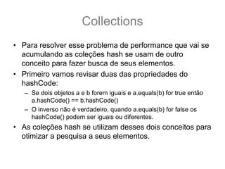 Collections
• Para resolver esse problema de performance que vai se
  acumulando as coleções hash se usam de outro
  conceito para fazer busca de seus elementos.
• Primeiro vamos revisar duas das propriedades do
  hashCode:
   – Se dois objetos a e b forem iguais e a.equals(b) for true então
     a.hashCode() == b.hashCode()
   – O inverso não é verdadeiro, quando a.equals(b) for false os
     hashCode() podem ser iguais ou diferentes.
• As coleções hash se utilizam desses dois conceitos para
  otimizar a pesquisa a seus elementos.
 