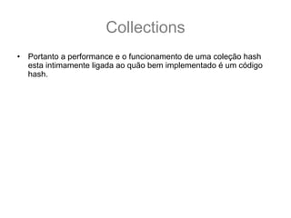 Collections
•   Portanto a performance e o funcionamento de uma coleção hash
    esta intimamente ligada ao quão bem implementado é um código
    hash.
•   Para um melhor entendimento vamos criar uma classe Aluno:
    public class Aluno {
      private String nome;
      public Aluno(String nome) { this.nome = nome;}
      public String getNome() { return this.nome;}
      @Override public boolean equals(Object o) {
         if (nome == null) return false;
         return (o instanceof Aluno) && nome.equals(((Aluno)o).nome);
      }
      @Override public int hashCode() { //hashCode vem da 1° letra do nome
         return (nome == null) ? 0 : nome.charAt(0);
      }
    }
 
