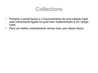 Collections
•   Portanto a performance e o funcionamento de uma coleção hash
    esta intimamente ligada ao quão bem implementado é um código
    hash.
•   Para um melhor entendimento vamos criar uma classe Aluno:
    public class Aluno {
      private String nome;
      public Aluno(String nome) { this.nome = nome;}
      public String getNome() { return this.nome;}
      @Override public boolean equals(Object o) {
         if (nome == null) return false;
         return (o instanceof Aluno) && nome.equals(((Aluno)o).nome);
      }
      @Override public int hashCode() { //hashCode vem da 1° letra do nome
         return (nome == null) ? 0 : nome.charAt(0);
      }
    }
 