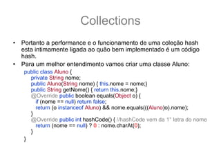 Collections
•   Portanto a performance e o funcionamento de uma coleção hash
    esta intimamente ligada ao quão bem implementado é um código
    hash.
•   Para um melhor entendimento vamos criar uma classe Aluno:
    public class Aluno {
      private String nome;
      public Aluno(String nome) { this.nome = nome;}
      public String getNome() { return this.nome;}
      @Override public boolean equals(Object o) {
         if (nome == null) return false;
         return (o instanceof Aluno) && nome.equals(((Aluno)o).nome);
      }
      @Override public int hashCode() { //hashCode vem da 1° letra do nome
         return (nome == null) ? 0 : nome.charAt(0);
      }
    }
 