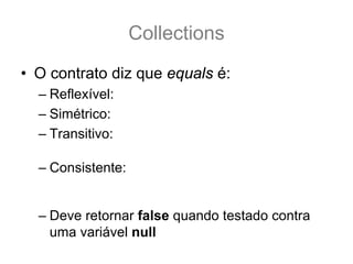 Collections
• O contrato diz que equals é:
  – Reflexível: a.equals(a) == true
  – Simétrico: a.equals(b) == b.equals(a)
  – Transitivo: se a.equals(b) && b.equals(c) == true .:.
                 a.equals(c) também é true.
  – Consistente: a.equals(b) deve retornar sempre true
    ou sempre falso, desde que nenhuma propriedade do
    do Objeto que faz parte do teste equals seja alterada.
  – Deve retornar false quando testado contra
    uma variável null
 