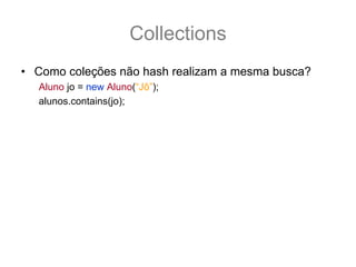 Collections
• Como coleções não hash realizam a mesma busca?
   Aluno jo = new Aluno(“Jô”);
   alunos.contains(jo);
   //A coleção alunos iria testar equals contra cada objeto:
      “Matheus”.equals(jo); //false
      “Magno”.equals(jo); //false
      “Marcos”.equals(jo); //false
      “Antonio”.equals(jo); //false
      “Ana”.equals(jo); //false
      “João”.equals(jo); //false
      return false;
• E essa é diferença de performance de uma coleção
  hash para uma normal.
 