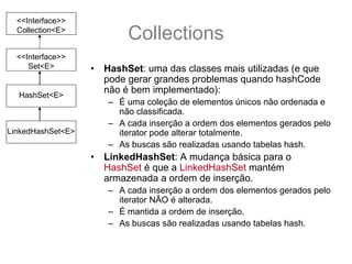 <<Interface>>
  Collection<E>
                            Collections
  <<Interface>>
     Set<E>        •   HashSet: uma das classes mais utilizadas (e que
                       pode gerar grandes problemas quando hashCode
  HashSet<E>
                       não é bem implementado):
                       – É uma coleção de elementos únicos não ordenada e
                         não classificada.
                       – A cada inserção a ordem dos elementos gerados pelo
LinkedHashSet<E>         iterator pode alterar totalmente.
                       – As buscas são realizadas usando tabelas hash.
                   •   LinkedHashSet: A mudança básica para o
                       HashSet é que a LinkedHashSet mantém
                       armazenada a ordem de inserção.
                       – A cada inserção a ordem dos elementos gerados pelo
                         iterator NÃO é alterada.
                       – É mantida a ordem de inserção.
                       – As buscas são realizadas usando tabelas hash.
 