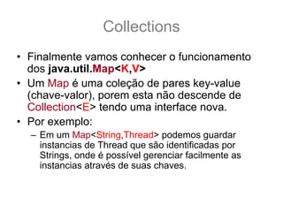 Collections
• Finalmente vamos conhecer o funcionamento
  dos java.util.Map<K,V>
• Um Map é uma coleção de pares key-value
  (chave-valor), porem esta não descende de
  Collection<E> tendo uma interface nova.
• Por exemplo:
  – Em um Map<String,Thread> podemos guardar
    instancias de Thread que são identificadas por
    Strings, onde é possível gerenciar facilmente as
    instancias através de suas chaves.
• Vamos conhecer sua interface
 