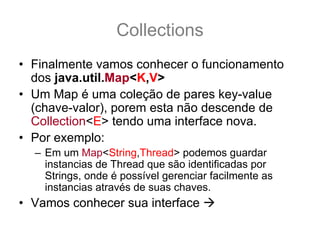 Collections
• Finalmente vamos conhecer o funcionamento
  dos java.util.Map<K,V>
• Um Map é uma coleção de pares key-value
  (chave-valor), porem esta não descende de
  Collection<E> tendo uma interface nova.
• Por exemplo:
  – Em um Map<String,Thread> podemos guardar
    instancias de Thread que são identificadas por
    Strings, onde é possível gerenciar facilmente as
    instancias através de suas chaves.
• Vamos conhecer sua interface
 
