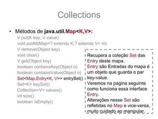 Collections
• Métodos de java.util.Map<K,V>:
   V put(K key, V value)
   void putAll(Map<? extends K,? extends V> m)
   V remove(Object key)
   void clear()                      Recupera a coleção Set das
   V get(Object key)                 Entry deste mapa.
   boolean containsKey(Object o)     Entry são Entradas do mapa é
   boolean containsValue(Object o) um objeto que guarda o par
   Set<Map.Entry<K, V>> entrySet() key-value.
   Set<K> keySet()                   Veremos na pagina seguinte
   Collection<V> values()            como funciona essa interface
   int size()                        Entry.
   boolean isEmpty()                 Alterações nesse Set são
                                   refletidas no Map e vice-versa,
                                   muito cuidado ao manipular.
 