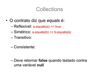 Collections
• O contrato diz que equals é:
  – Reflexível: a.equals(a) == true
  – Simétrico: a.equals(b) == b.equals(a)
  – Transitivo: se a.equals(b) && b.equals(c) == true .:.
                 a.equals(c) também é true.
  – Consistente: a.equals(b) deve retornar sempre true
    ou sempre falso, desde que nenhuma propriedade do
    do Objeto que faz parte do teste equals seja alterada.
  – Deve retornar false quando testado contra
    uma variável null
 