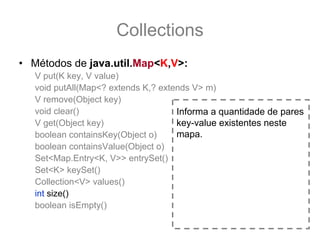 Collections
• Métodos de java.util.Map<K,V>:
   V put(K key, V value)
   void putAll(Map<? extends K,? extends V> m)
   V remove(Object key)
   void clear()                      Informa a quantidade de pares
   V get(Object key)                 key-value existentes neste
   boolean containsKey(Object o)     mapa.
   boolean containsValue(Object o)
   Set<Map.Entry<K, V>> entrySet()
   Set<K> keySet()
   Collection<V> values()
   int size()
   boolean isEmpty()
 